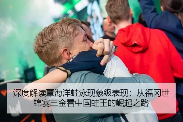 深度解读覃海洋蛙泳现象级表现：从福冈世锦赛三金看中国蛙王的崛起之路